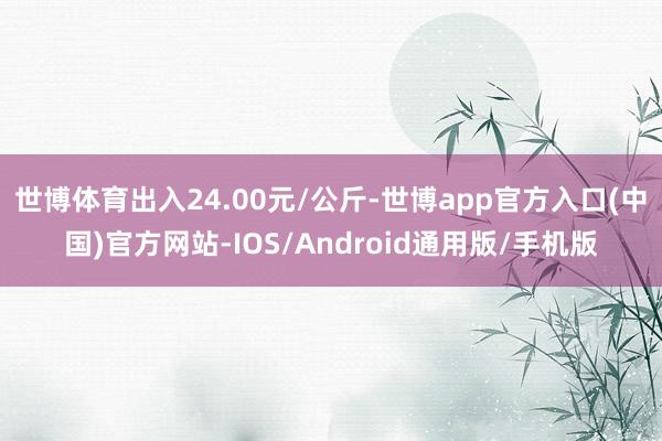 世博体育出入24.00元/公斤-世博app官方入口(中国)官方网站-IOS/Android通用版/手机版