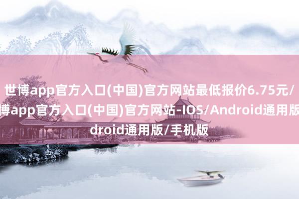 世博app官方入口(中国)官方网站最低报价6.75元/公斤-世博app官方入口(中国)官方网站-IOS/Android通用版/手机版