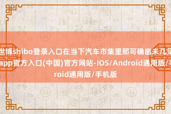 世博shibo登录入口在当下汽车市集里那可确凿未几见-世博app官方入口(中国)官方网站-IOS/Android通用版/手机版