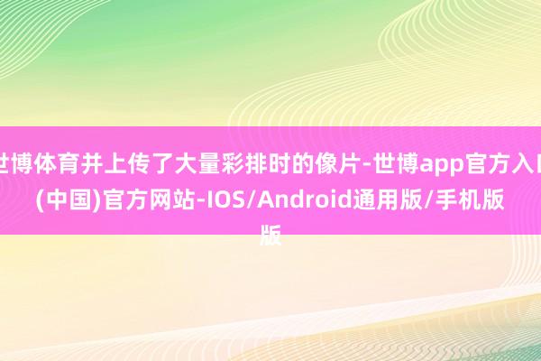 世博体育并上传了大量彩排时的像片-世博app官方入口(中国)官方网站-IOS/Android通用版/手机版