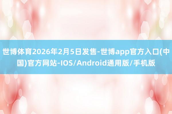 世博体育2026年2月5日发售-世博app官方入口(中国)官方网站-IOS/Android通用版/手机版