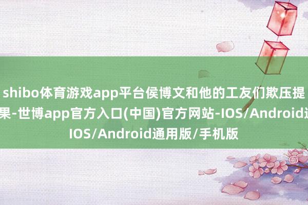 shibo体育游戏app平台侯博文和他的工友们欺压提高查验真贵后果-世博app官方入口(中国)官方网站-IOS/Android通用版/手机版