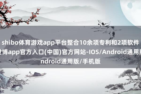 shibo体育游戏app平台整合10余项专利和2项软件著述权-世博app官方入口(中国)官方网站-IOS/Android通用版/手机版