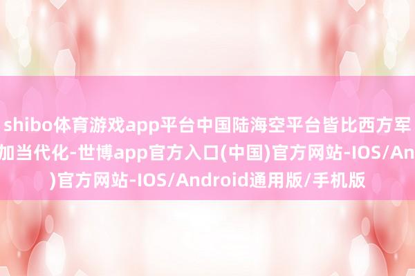 shibo体育游戏app平台中国陆海空平台皆比西方军事组织的现役平台愈加当代化-世博app官方入口(中国)官方网站-IOS/Android通用版/手机版