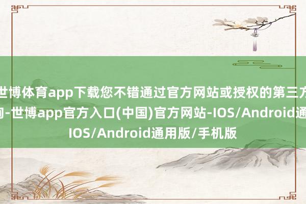 世博体育app下载您不错通过官方网站或授权的第三方平台进行查询-世博app官方入口(中国)官方网站-IOS/Android通用版/手机版