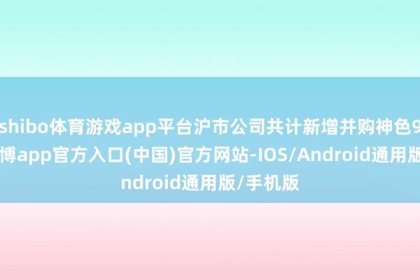 shibo体育游戏app平台沪市公司共计新增并购神色996单-世博app官方入口(中国)官方网站-IOS/Android通用版/手机版