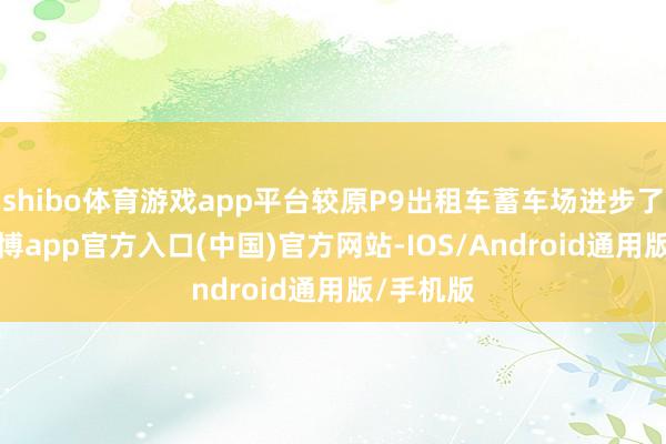 shibo体育游戏app平台较原P9出租车蓄车场进步了21%-世博app官方入口(中国)官方网站-IOS/Android通用版/手机版
