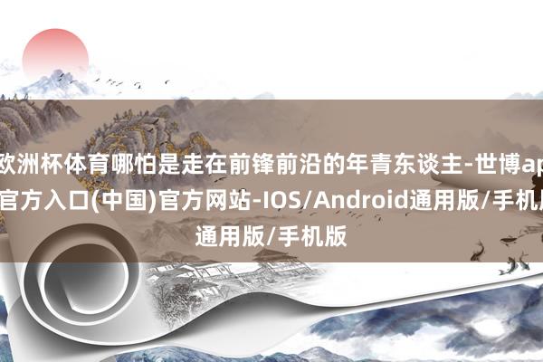 欧洲杯体育哪怕是走在前锋前沿的年青东谈主-世博app官方入口(中国)官方网站-IOS/Android通用版/手机版