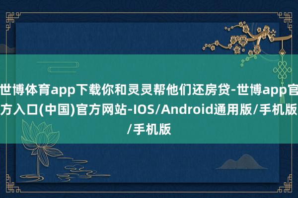 世博体育app下载你和灵灵帮他们还房贷-世博app官方入口(中国)官方网站-IOS/Android通用版/手机版
