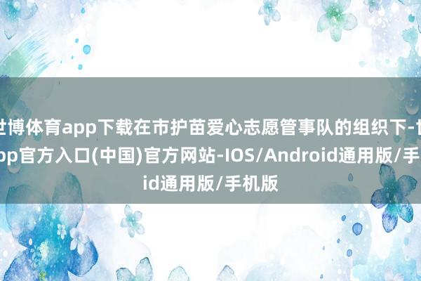 世博体育app下载在市护苗爱心志愿管事队的组织下-世博app官方入口(中国)官方网站-IOS/Android通用版/手机版