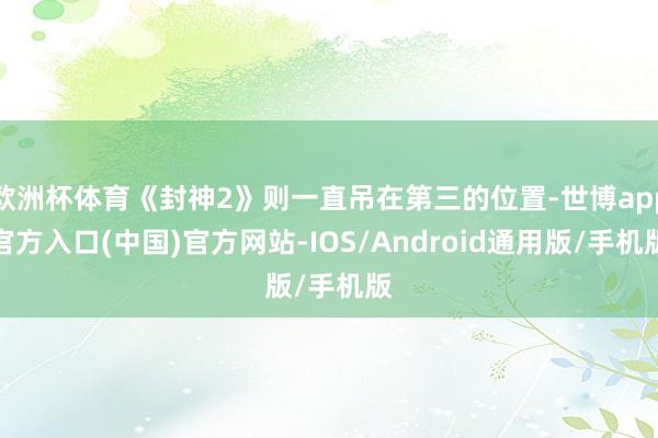 欧洲杯体育《封神2》则一直吊在第三的位置-世博app官方入口(中国)官方网站-IOS/Android通用版/手机版