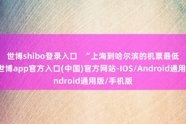 世博shibo登录入口     “上海到哈尔滨的机票最低只有1折-世博app官方入口(中国)官方网站-IOS/Android通用版/手机版