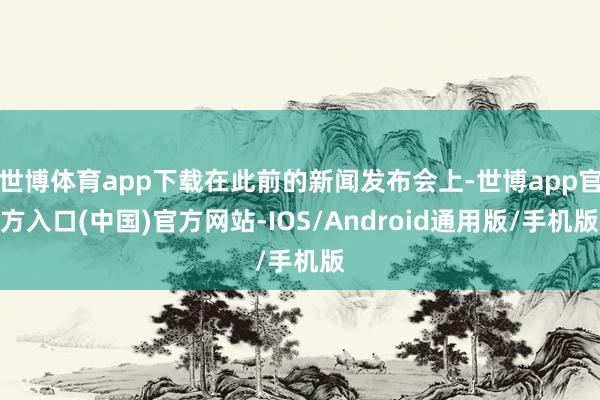 世博体育app下载在此前的新闻发布会上-世博app官方入口(中国)官方网站-IOS/Android通用版/手机版