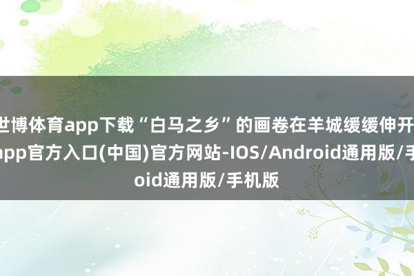 世博体育app下载“白马之乡”的画卷在羊城缓缓伸开-世博app官方入口(中国)官方网站-IOS/Android通用版/手机版