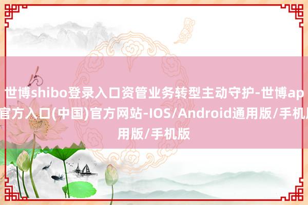 世博shibo登录入口资管业务转型主动守护-世博app官方入口(中国)官方网站-IOS/Android通用版/手机版
