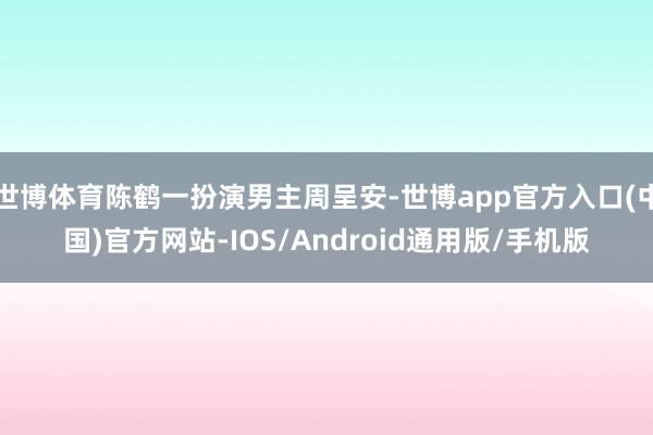 世博体育陈鹤一扮演男主周呈安-世博app官方入口(中国)官方网站-IOS/Android通用版/手机版