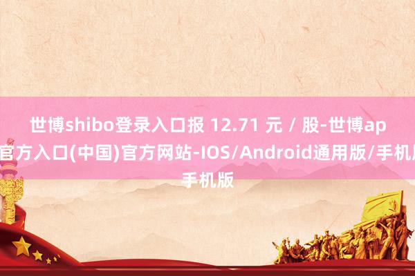 世博shibo登录入口报 12.71 元 / 股-世博app官方入口(中国)官方网站-IOS/Android通用版/手机版