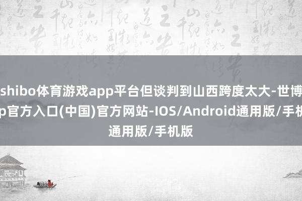 shibo体育游戏app平台但谈判到山西跨度太大-世博app官方入口(中国)官方网站-IOS/Android通用版/手机版