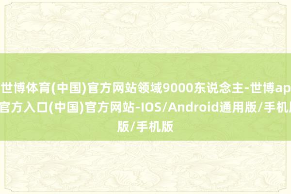 世博体育(中国)官方网站领域9000东说念主-世博app官方入口(中国)官方网站-IOS/Android通用版/手机版