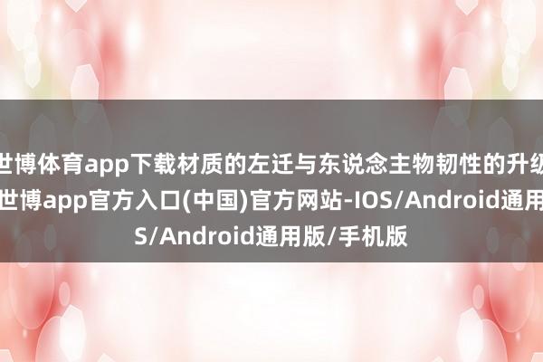 世博体育app下载材质的左迁与东说念主物韧性的升级造成对冲-世博app官方入口(中国)官方网站-IOS/Android通用版/手机版