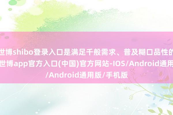 世博shibo登录入口是满足千般需求、普及糊口品性的优质之选-世博app官方入口(中国)官方网站-IOS/Android通用版/手机版