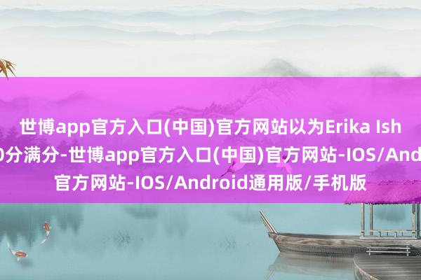 世博app官方入口(中国)官方网站以为Erika Ishii的演技不错说是10分满分-世博app官方入口(中国)官方网站-IOS/Android通用版/手机版