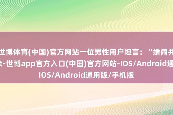 世博体育(中国)官方网站一位男性用户坦言:“婚闹并不成代表吵杂-世博app官方入口(中国)官方网站-IOS/Android通用版/手机版