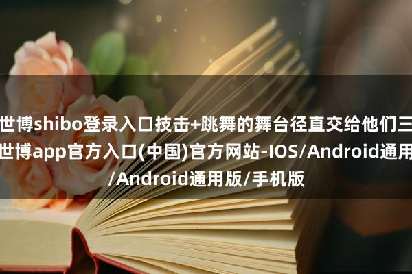 世博shibo登录入口技击+跳舞的舞台径直交给他们三东说念主-世博app官方入口(中国)官方网站-IOS/Android通用版/手机版