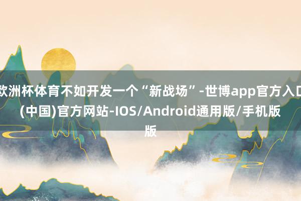 欧洲杯体育不如开发一个“新战场”-世博app官方入口(中国)官方网站-IOS/Android通用版/手机版