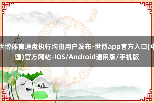 世博体育通盘执行均由用户发布-世博app官方入口(中国)官方网站-IOS/Android通用版/手机版