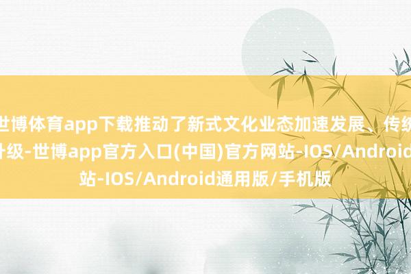 世博体育app下载推动了新式文化业态加速发展、传统文化产业转型升级-世博app官方入口(中国)官方网站-IOS/Android通用版/手机版