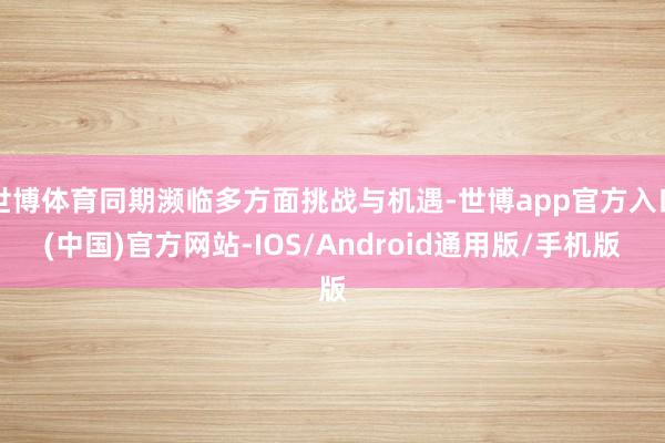 世博体育同期濒临多方面挑战与机遇-世博app官方入口(中国)官方网站-IOS/Android通用版/手机版