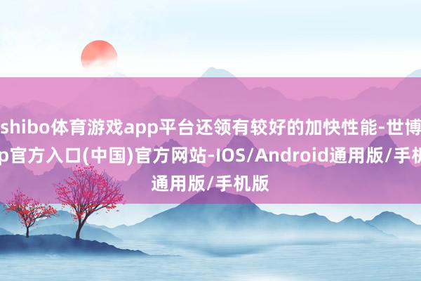 shibo体育游戏app平台还领有较好的加快性能-世博app官方入口(中国)官方网站-IOS/Android通用版/手机版