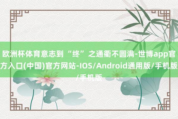 欧洲杯体育意志到 “终” 之通衢不圆满-世博app官方入口(中国)官方网站-IOS/Android通用版/手机版