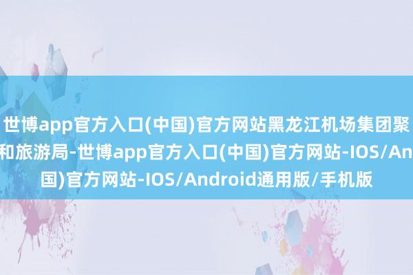 世博app官方入口(中国)官方网站黑龙江机场集团聚集哈尔滨市文化广电和旅游局-世博app官方入口(中国)官方网站-IOS/Android通用版/手机版