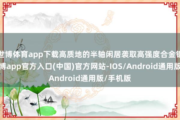 世博体育app下载高质地的半轴闲居袭取高强度合金钢材料-世博app官方入口(中国)官方网站-IOS/Android通用版/手机版