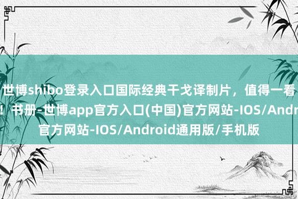 世博shibo登录入口国际经典干戈译制片，值得一看！很是好意思瞻念！书册-世博app官方入口(中国)官方网站-IOS/Android通用版/手机版