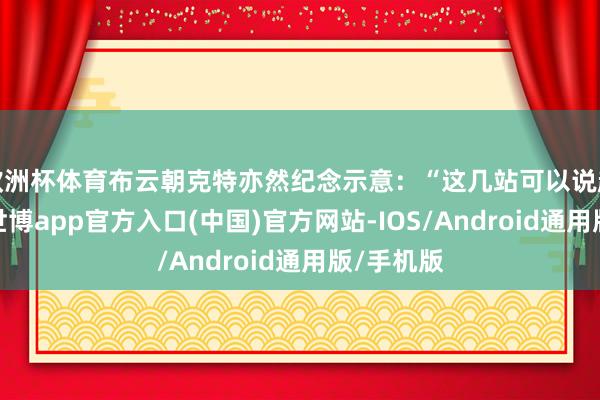 欧洲杯体育布云朝克特亦然纪念示意：“这几站可以说越来越好-世博app官方入口(中国)官方网站-IOS/Android通用版/手机版