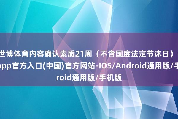 世博体育内容确认素质21周(不含国度法定节沐日)-世博app官方入口(中国)官方网站-IOS/Android通用版/手机版