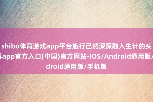 shibo体育游戏app平台旅行已然深深融入生计的头绪-世博app官方入口(中国)官方网站-IOS/Android通用版/手机版