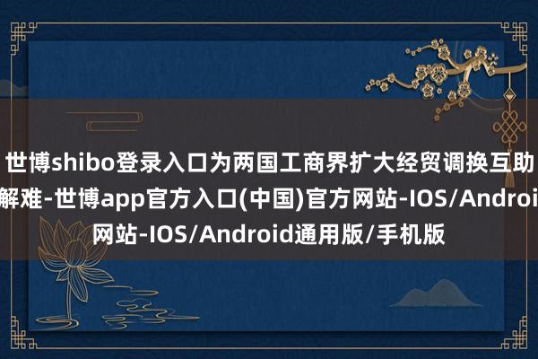 世博shibo登录入口为两国工商界扩大经贸调换互助搭台铺路、纾困解难-世博app官方入口(中国)官方网站-IOS/Android通用版/手机版