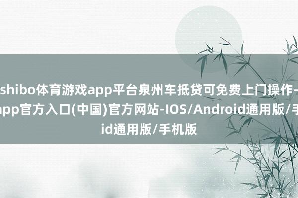 shibo体育游戏app平台泉州车抵贷可免费上门操作-世博app官方入口(中国)官方网站-IOS/Android通用版/手机版
