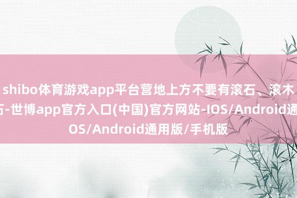 shibo体育游戏app平台营地上方不要有滚石、滚木以及风化岩石-世博app官方入口(中国)官方网站-IOS/Android通用版/手机版