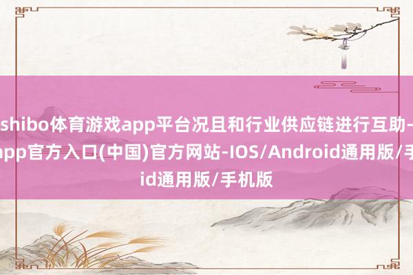 shibo体育游戏app平台况且和行业供应链进行互助-世博app官方入口(中国)官方网站-IOS/Android通用版/手机版