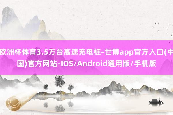 欧洲杯体育3.5万台高速充电桩-世博app官方入口(中国)官方网站-IOS/Android通用版/手机版