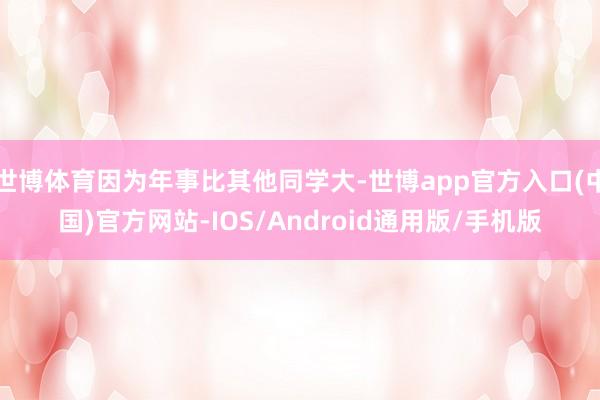 世博体育因为年事比其他同学大-世博app官方入口(中国)官方网站-IOS/Android通用版/手机版