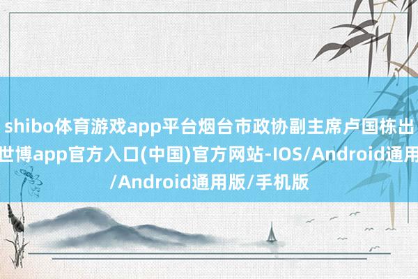 shibo体育游戏app平台烟台市政协副主席卢国栋出席开幕式-世博app官方入口(中国)官方网站-IOS/Android通用版/手机版