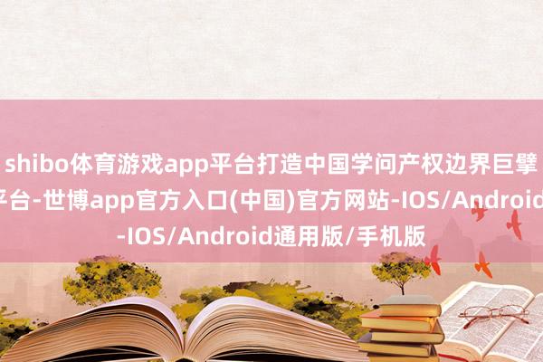 shibo体育游戏app平台打造中国学问产权边界巨擘相易交游合营平台-世博app官方入口(中国)官方网站-IOS/Android通用版/手机版