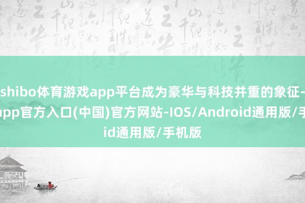 shibo体育游戏app平台成为豪华与科技并重的象征-世博app官方入口(中国)官方网站-IOS/Android通用版/手机版