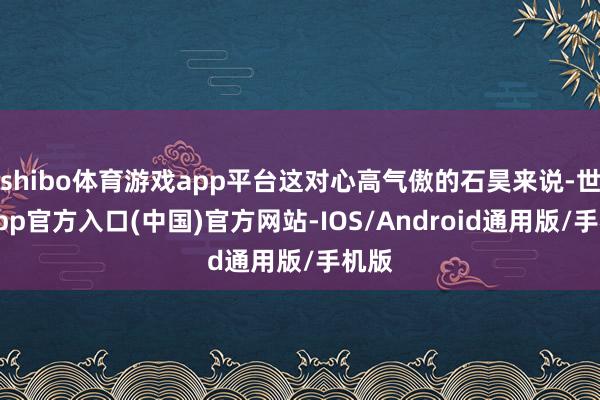 shibo体育游戏app平台这对心高气傲的石昊来说-世博app官方入口(中国)官方网站-IOS/Android通用版/手机版